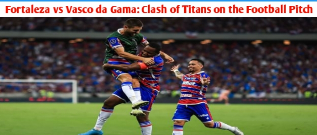 Fortaleza vs Vasco da Gama: Clash of Titans on the Football Pitch